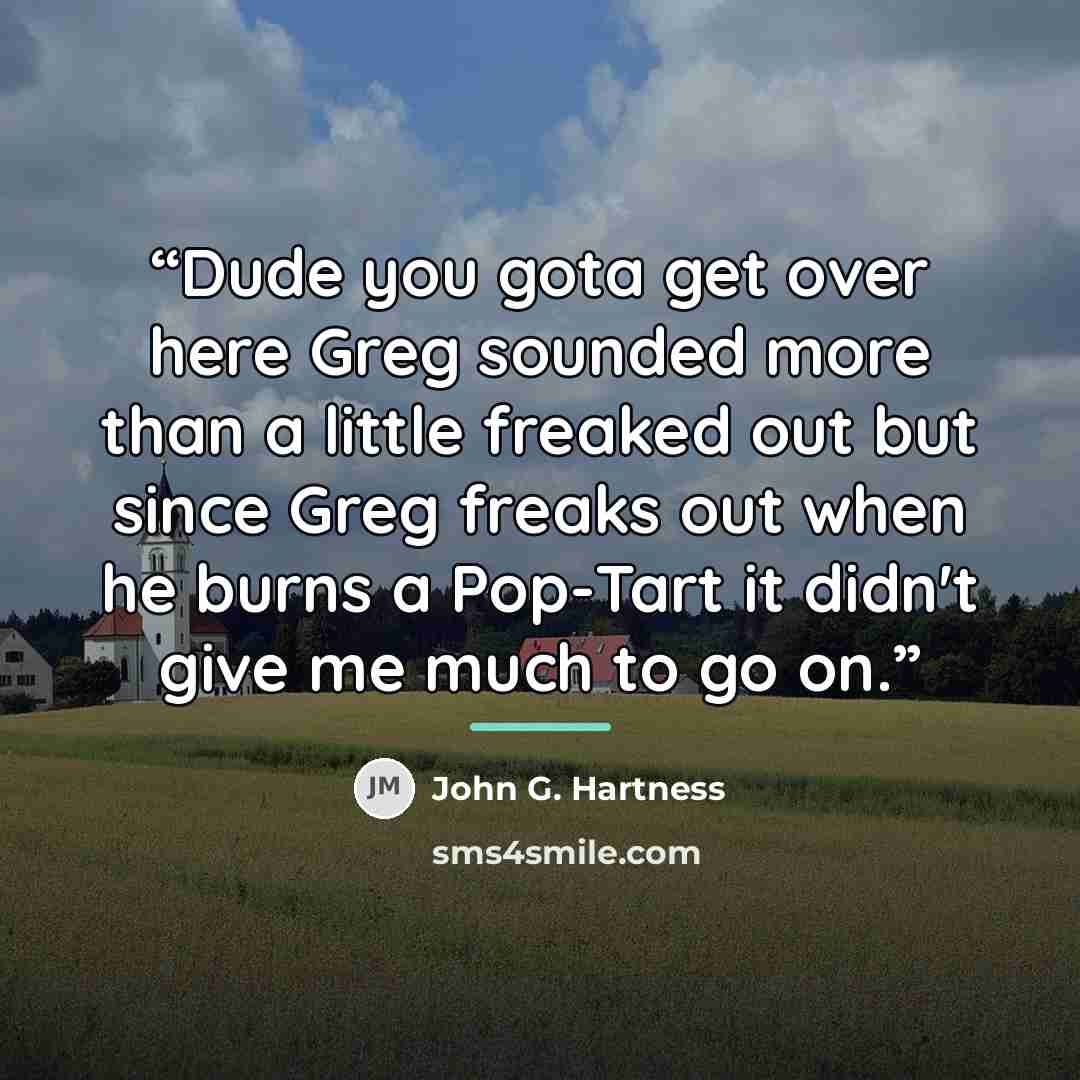 “Dude you gota get over here Greg sounded more than a little freaked out but since Greg freaks out when he burns a Pop-Tart it didn't give me much to go on.” quote by John G. Hartness