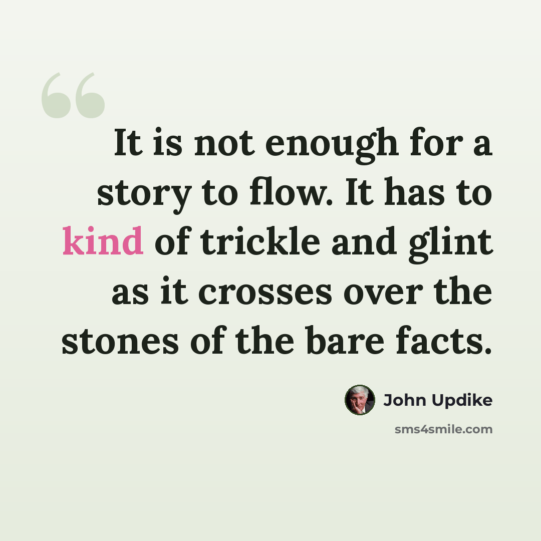 “It is not enough for a story to flow. It has to kind of trickle and glint as it crosses over the stones of the bare facts.” quote by John Updike