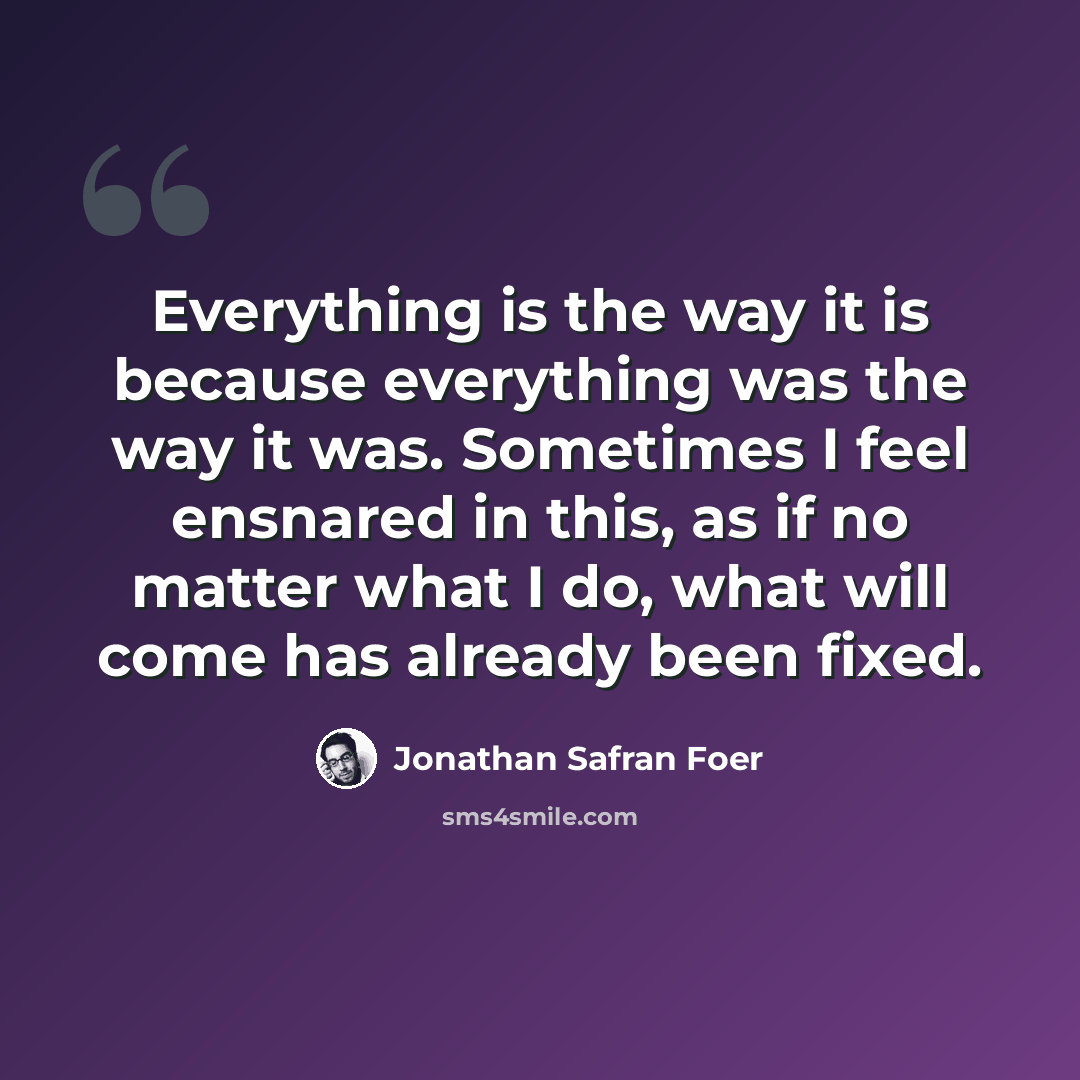 “Everything is the way it is because everything was the way it was. Sometimes I feel ensnared in this, as if no matter what I do, what will come has already been fixed.” quote by Jonathan Safran Foer