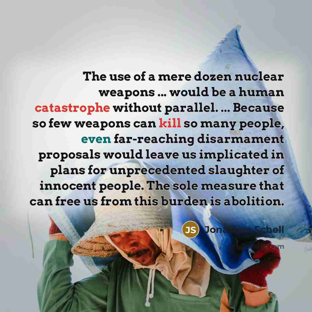 “The use of a mere dozen nuclear weapons ... would be a human catastrophe without parallel. ... Because so few weapons can kill so many people, even far-reaching disarmament proposals would leave us implicated in plans for unprecedented slaughter of innocent people. The sole measure that can free…” quote by Jonathan Schell