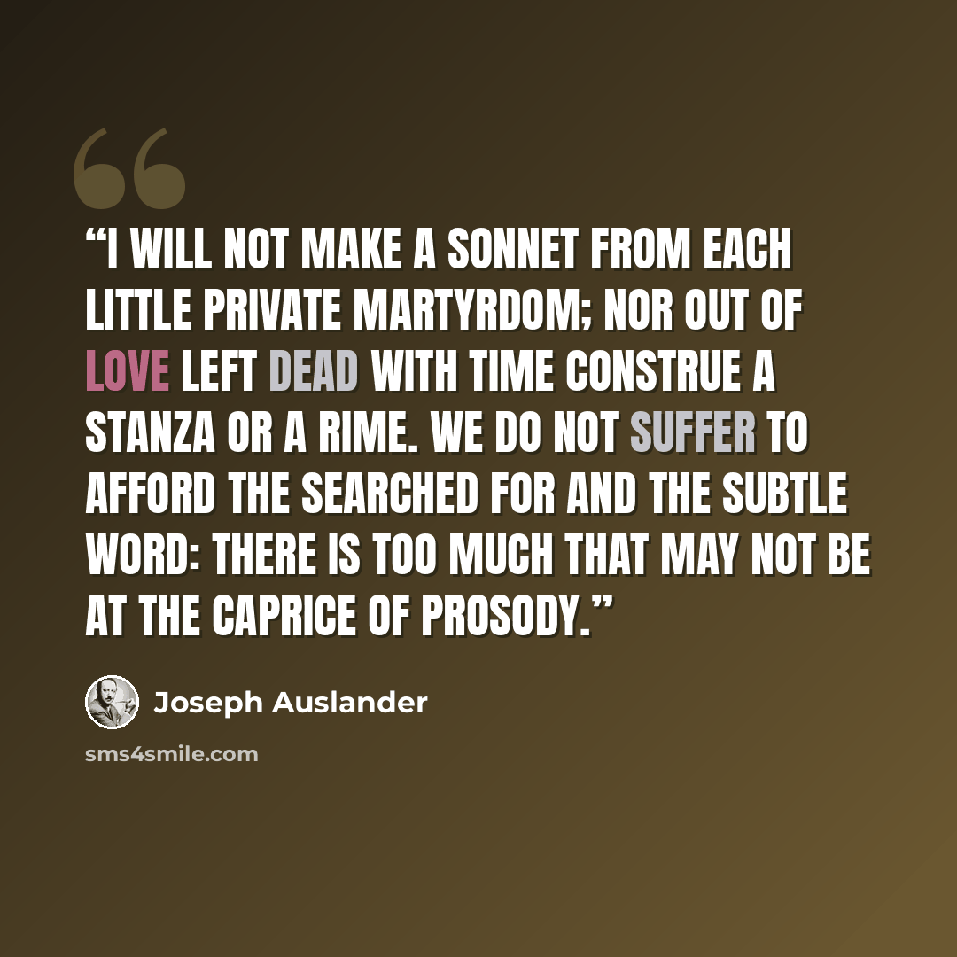 “I will not make a sonnet from Each little private martyrdom; Nor out of love left dead with time Construe a stanza or a rime. We do not suffer to afford The searched for and the subtle word: There is too much that may not be At the caprice of prosody.” quote by Joseph Auslander