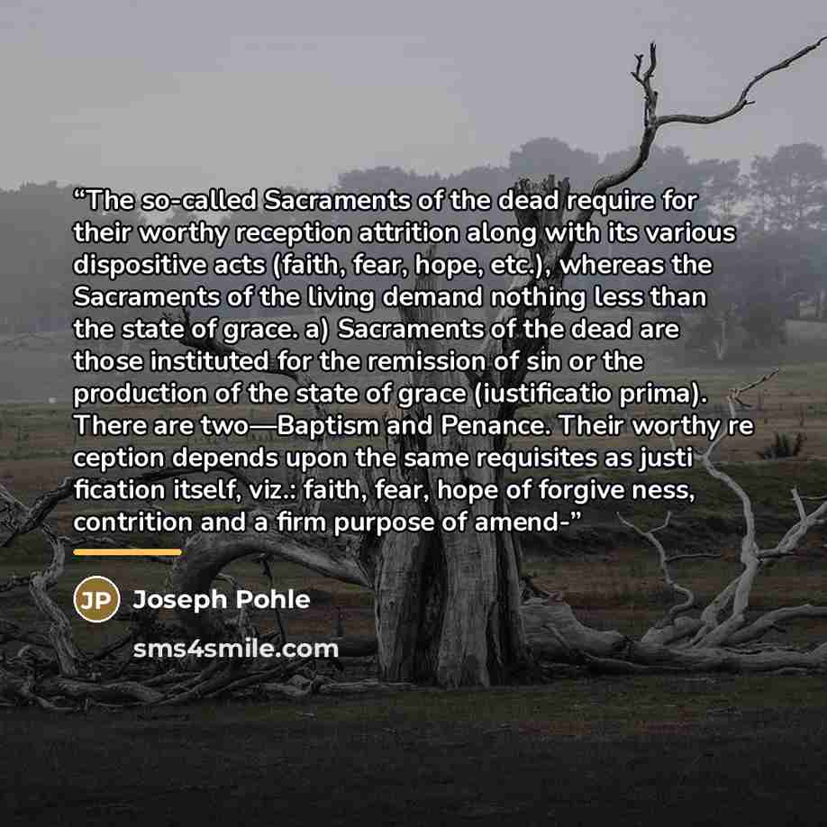 “The so-called Sacraments of the dead require for their worthy reception attrition along with its various dispositive acts (faith, fear, hope, etc.), whereas the Sacraments of the living demand nothing less than the state of grace. a) Sacraments of the dead are those instituted for the remission of…” quote by Joseph Pohle