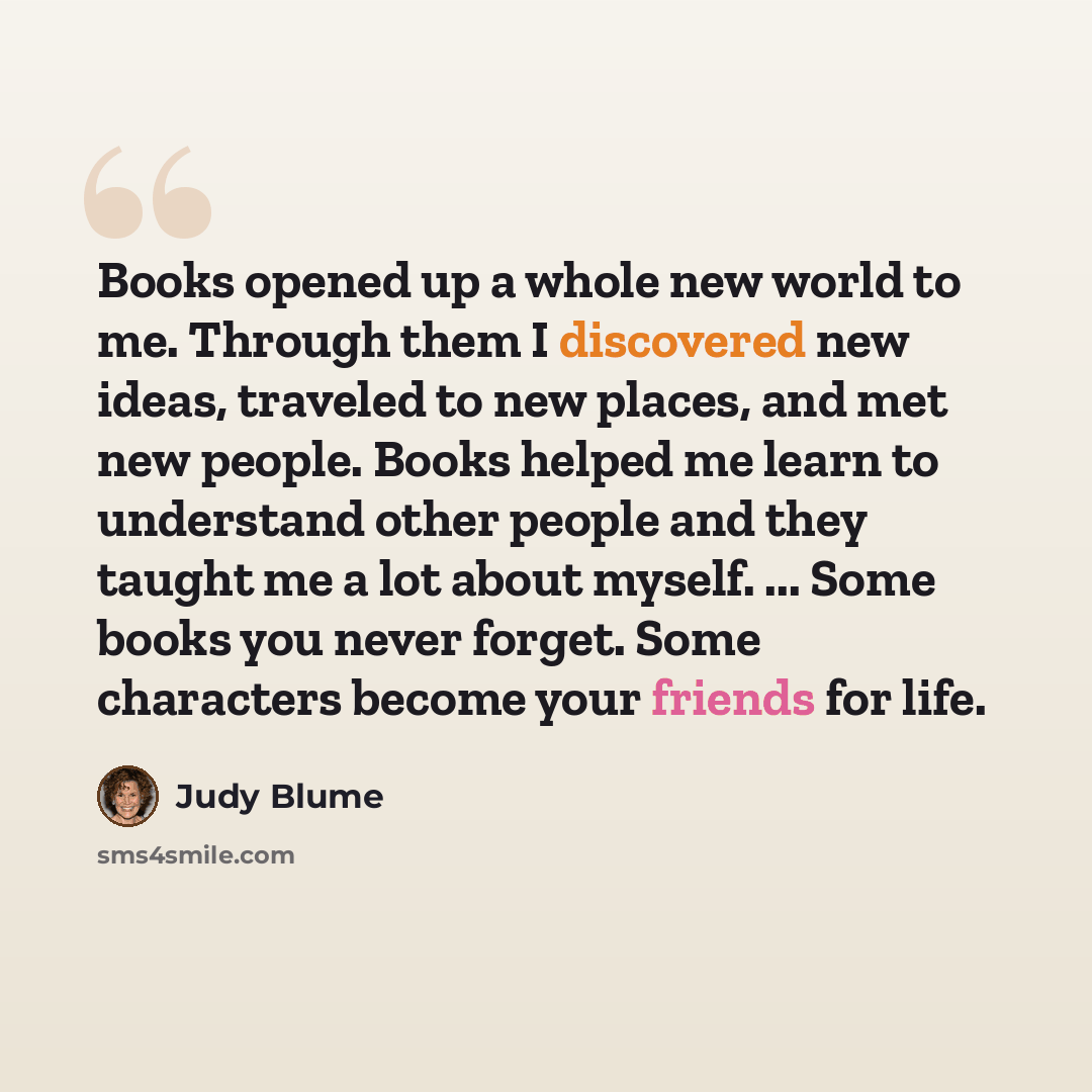 “Books opened up a whole new world to me. Through them I discovered new ideas, traveled to new places, and met new people. Books helped me learn to understand other people and they taught me a lot about myself. ... Some books you never forget. Some characters become your friends for life.” quote by Judy Blume