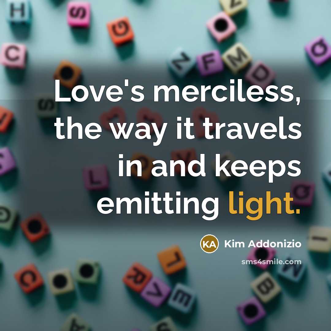 “Love's merciless, the way it travels in and keeps emitting light.” quote by Kim Addonizio