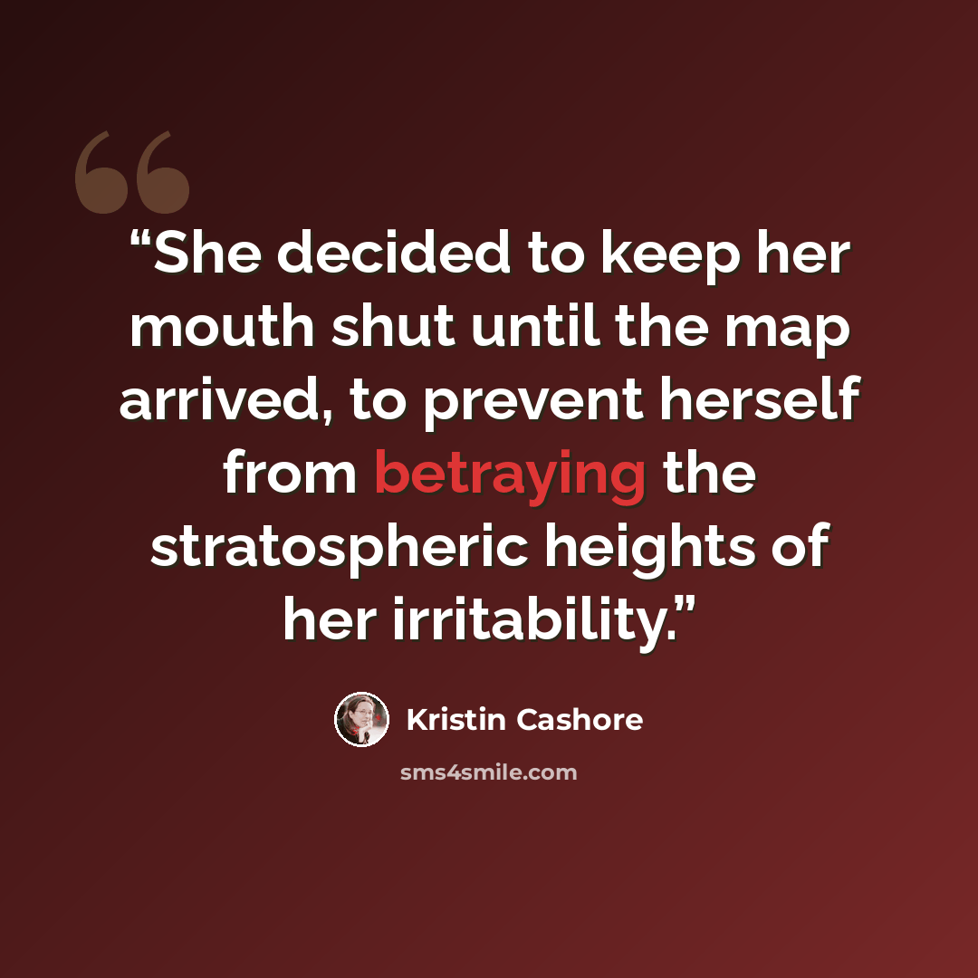 “She decided to keep her mouth shut until the map arrived, to prevent herself from betraying the stratospheric heights of her irritability.” quote by Kristin Cashore