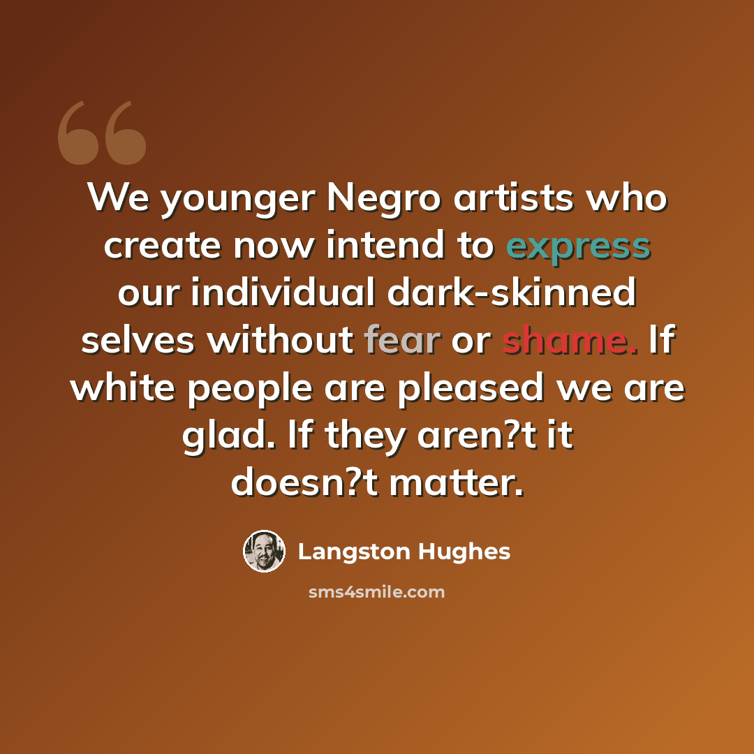 “We younger Negro artists who create now intend to express our individual dark-skinned selves without fear or shame. If white people are pleased we are glad. If they aren?t it doesn?t matter.” quote by Langston Hughes