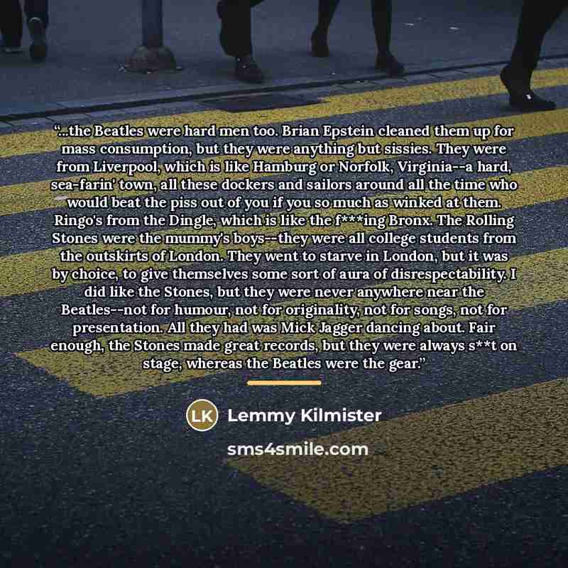 “...the Beatles were hard men too. Brian Epstein cleaned them up for mass consumption, but they were anything but sissies. They were from Liverpool, which is like Hamburg or Norfolk, Virginia--a hard, sea-farin' town, all these dockers and sailors around all the time who would beat the piss out of…” quote by Lemmy Kilmister