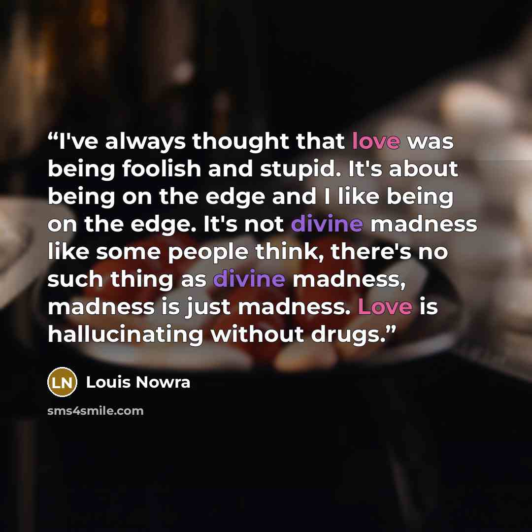 “I've always thought that love was being foolish and stupid. It's about being on the edge and I like being on the edge. It's not divine madness like some people think, there's no such thing as divine madness, madness is just madness. Love is hallucinating without drugs.” quote by Louis Nowra