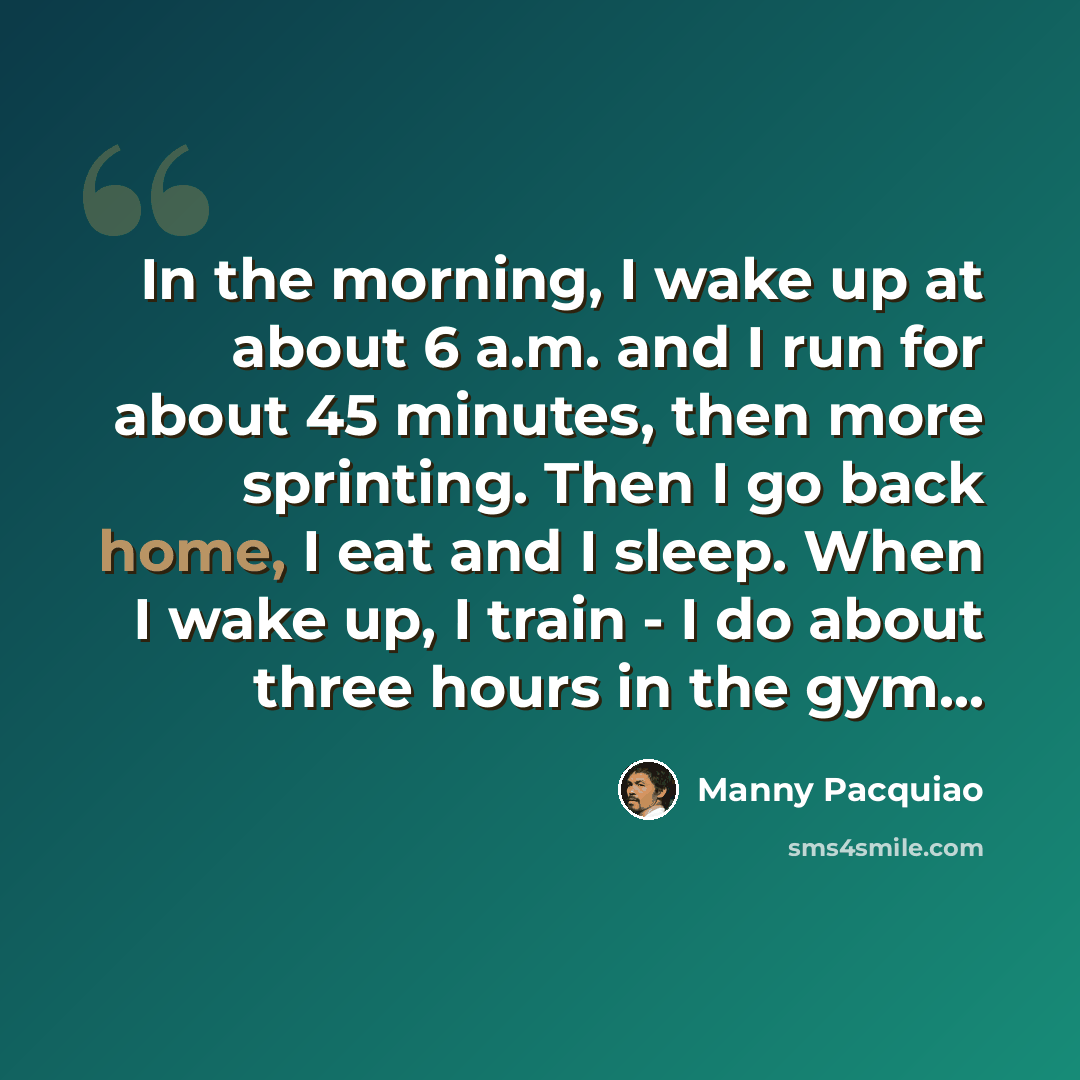 “In the morning, I wake up at about 6 a.m. and I run for about 45 minutes, then more sprinting. Then I go back home, I eat and I sleep. When I wake up, I train - I do about three hours in the gym...” quote by Manny Pacquiao