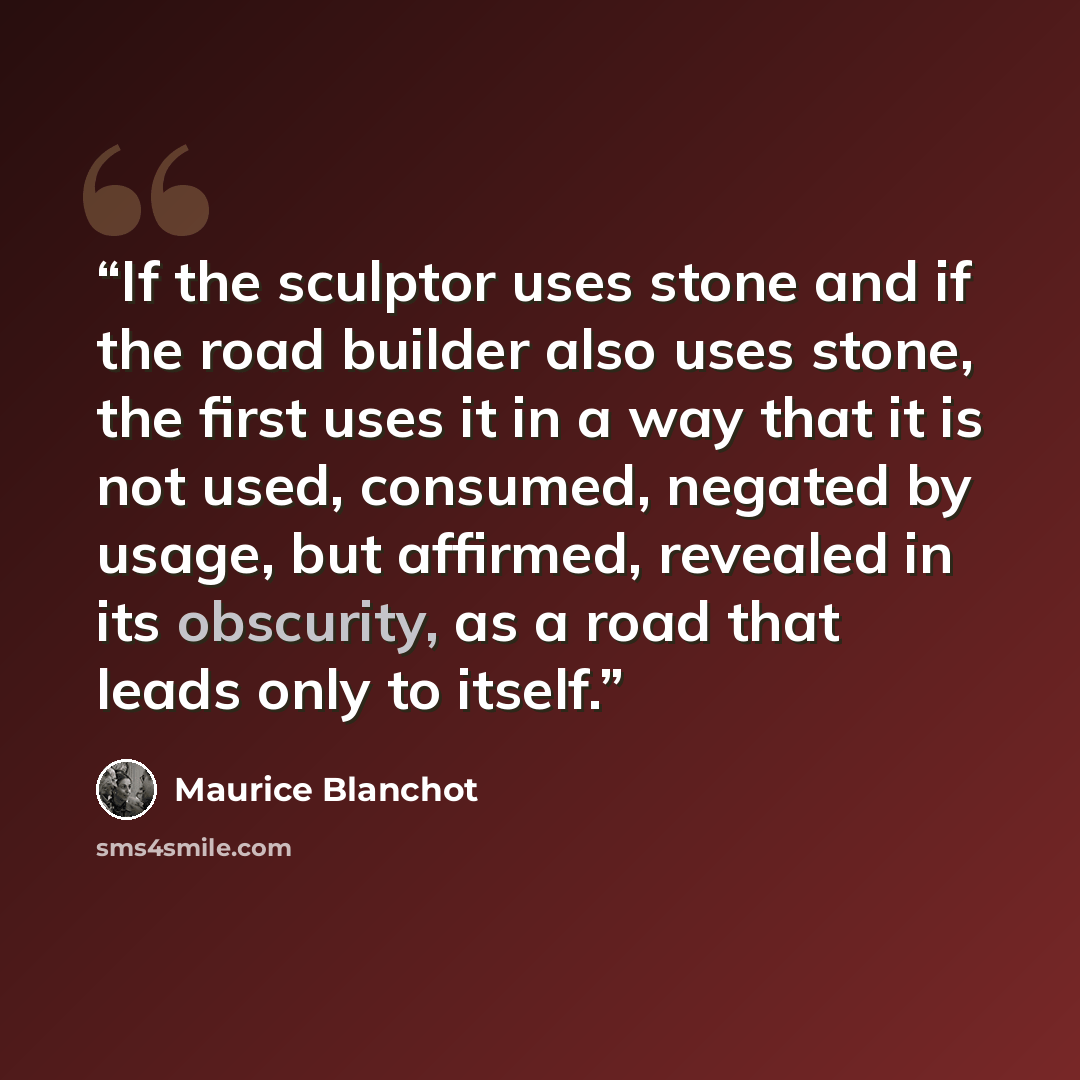 “If the sculptor uses stone and if the road builder also uses stone, the first uses it in a way that it is not used, consumed, negated by usage, but affirmed, revealed in its obscurity, as a road that leads only to itself.” quote by Maurice Blanchot