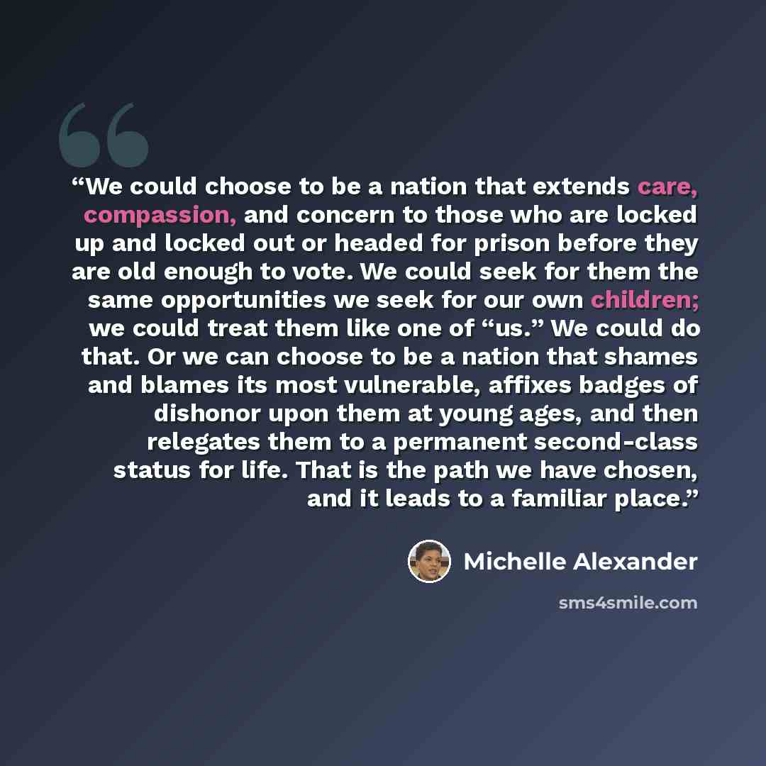 “We could choose to be a nation that extends care, compassion, and concern to those who are locked up and locked out or headed for prison before they are old enough to vote. We could seek for them the same opportunities we seek for our own children; we could treat them like one of “us.” We could do…” quote by Michelle Alexander