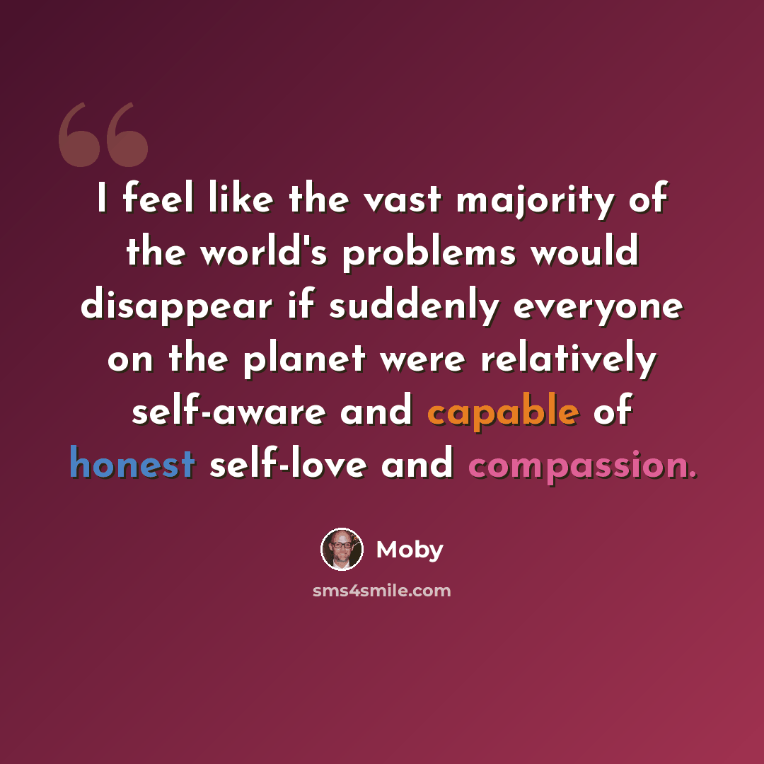 “I feel like the vast majority of the world's problems would disappear if suddenly everyone on the planet were relatively self-aware and capable of honest self-love and compassion.” quote by Moby