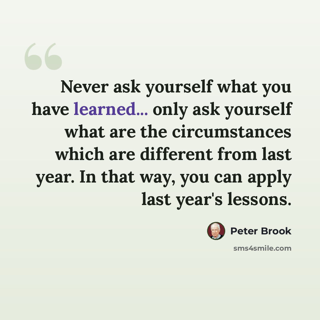 “Never ask yourself what you have learned... only ask yourself what are the circumstances which are different from last year. In that way, you can apply last year's lessons.” quote by Peter Brook
