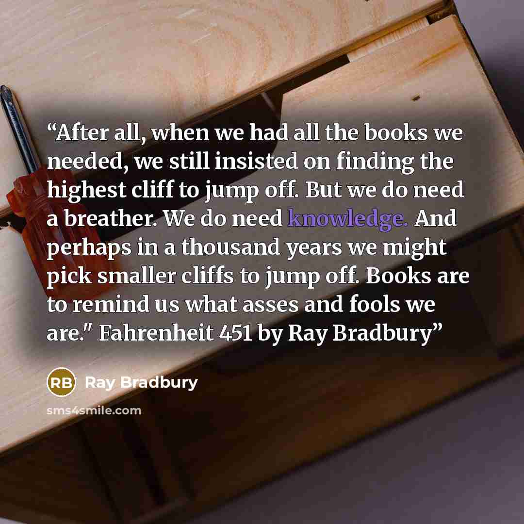 “After all, when we had all the books we needed, we still insisted on finding the highest cliff to jump off. But we do need a breather. We do need knowledge. And perhaps in a thousand years we might pick smaller cliffs to jump off. Books are to remind us what asses and fools we are." Fahrenheit 451…” quote by Ray Bradbury