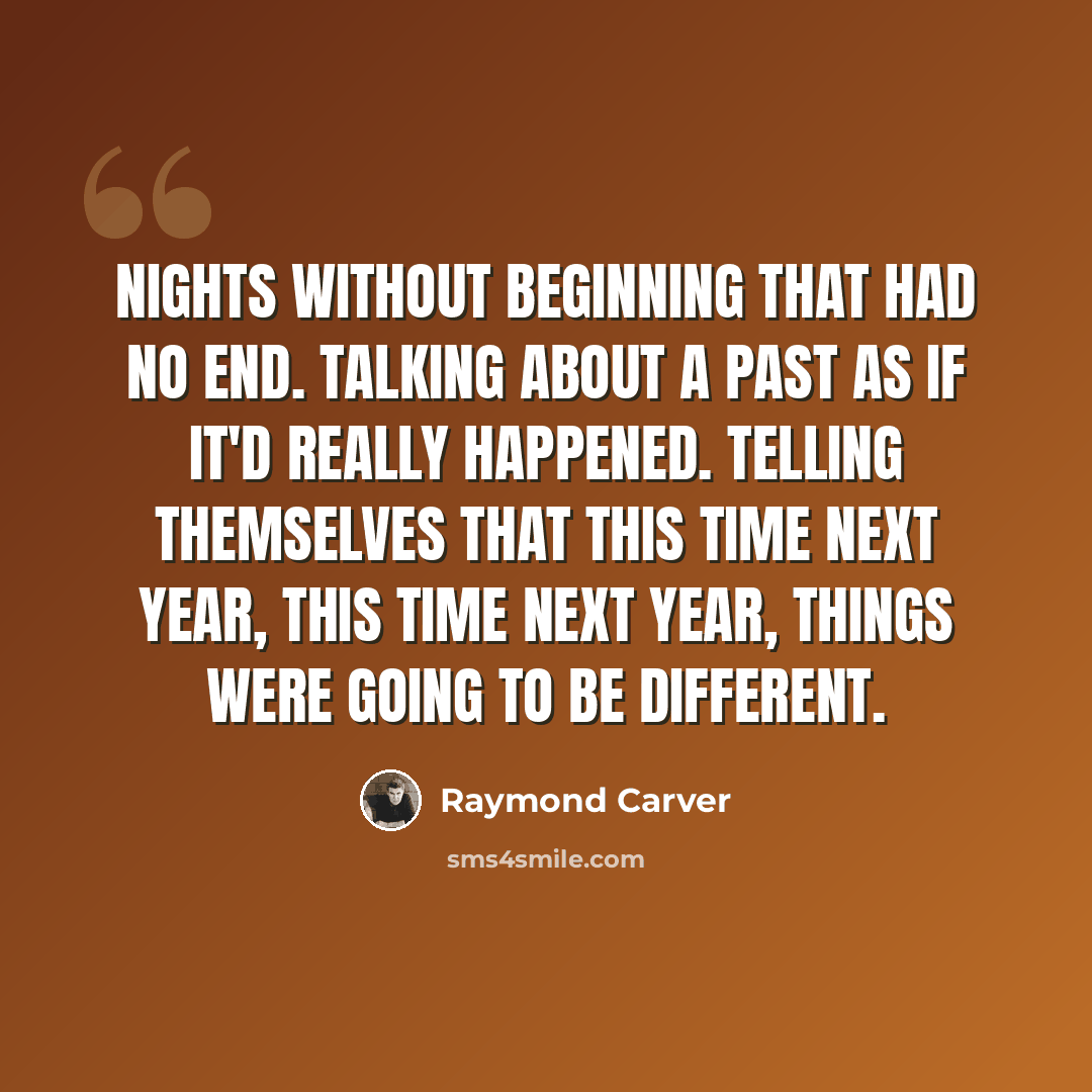 “Nights without beginning that had no end. Talking about a past as if it'd really happened. Telling themselves that this time next year, this time next year, things were going to be different.” quote by Raymond Carver