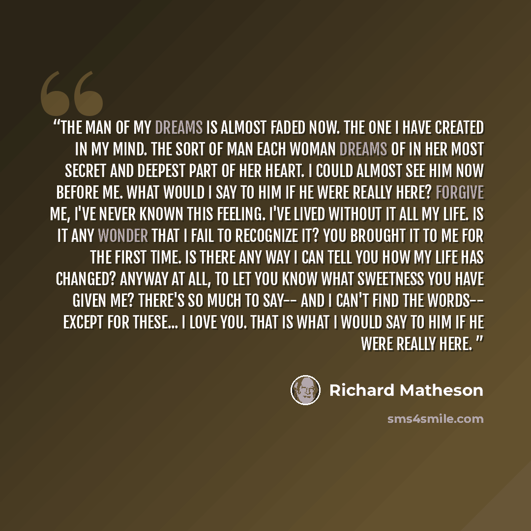“The man of my dreams is almost faded now. The one I have created in my mind. The sort of man each woman dreams of in her most secret and deepest part of her heart. I could almost see him now before me. What would I say to him if he were really here? Forgive me, I've never known this feeling. I've…” quote by Richard Matheson