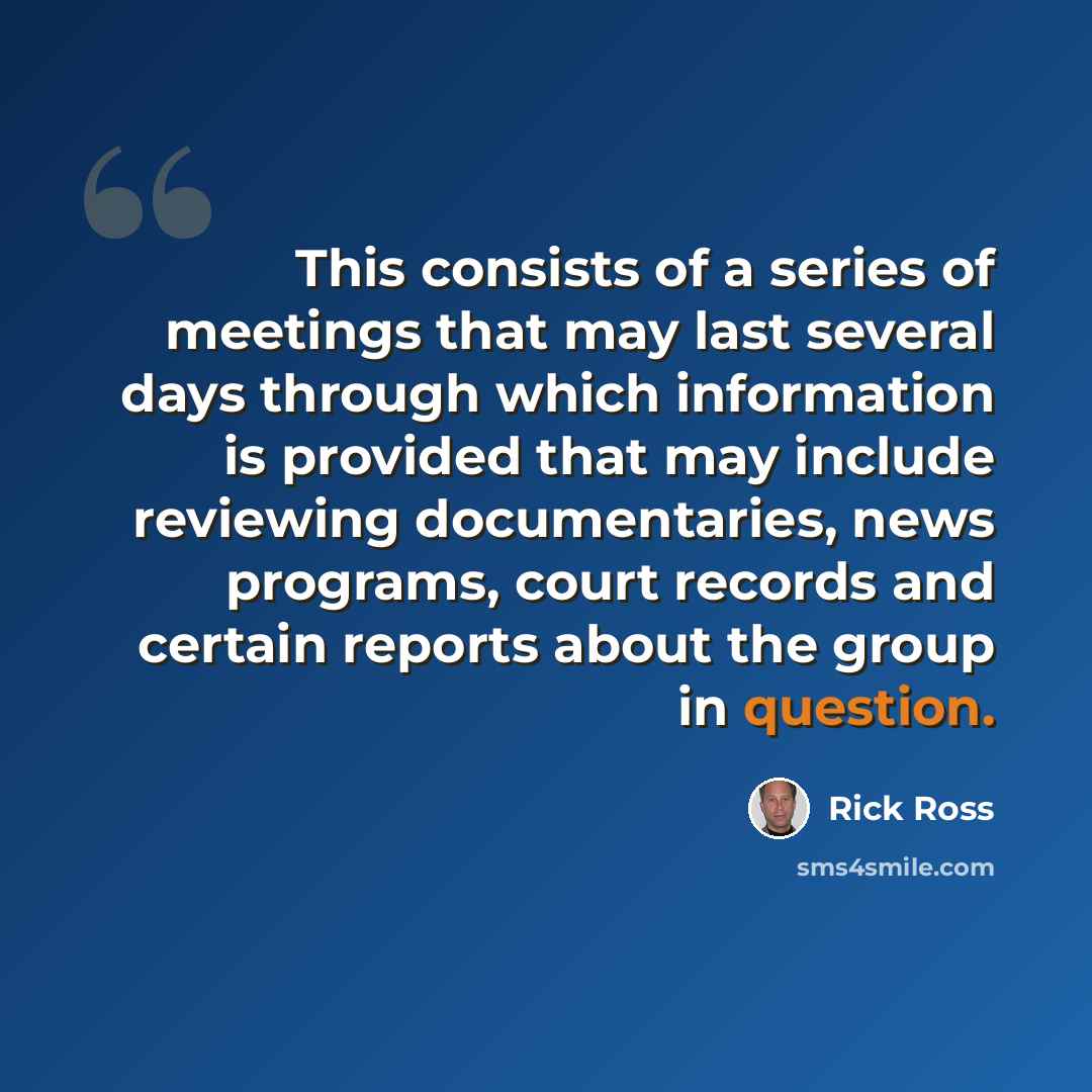“This consists of a series of meetings that may last several days through which information is provided that may include reviewing documentaries, news programs, court records and certain reports about the group in question.” quote by Rick Ross