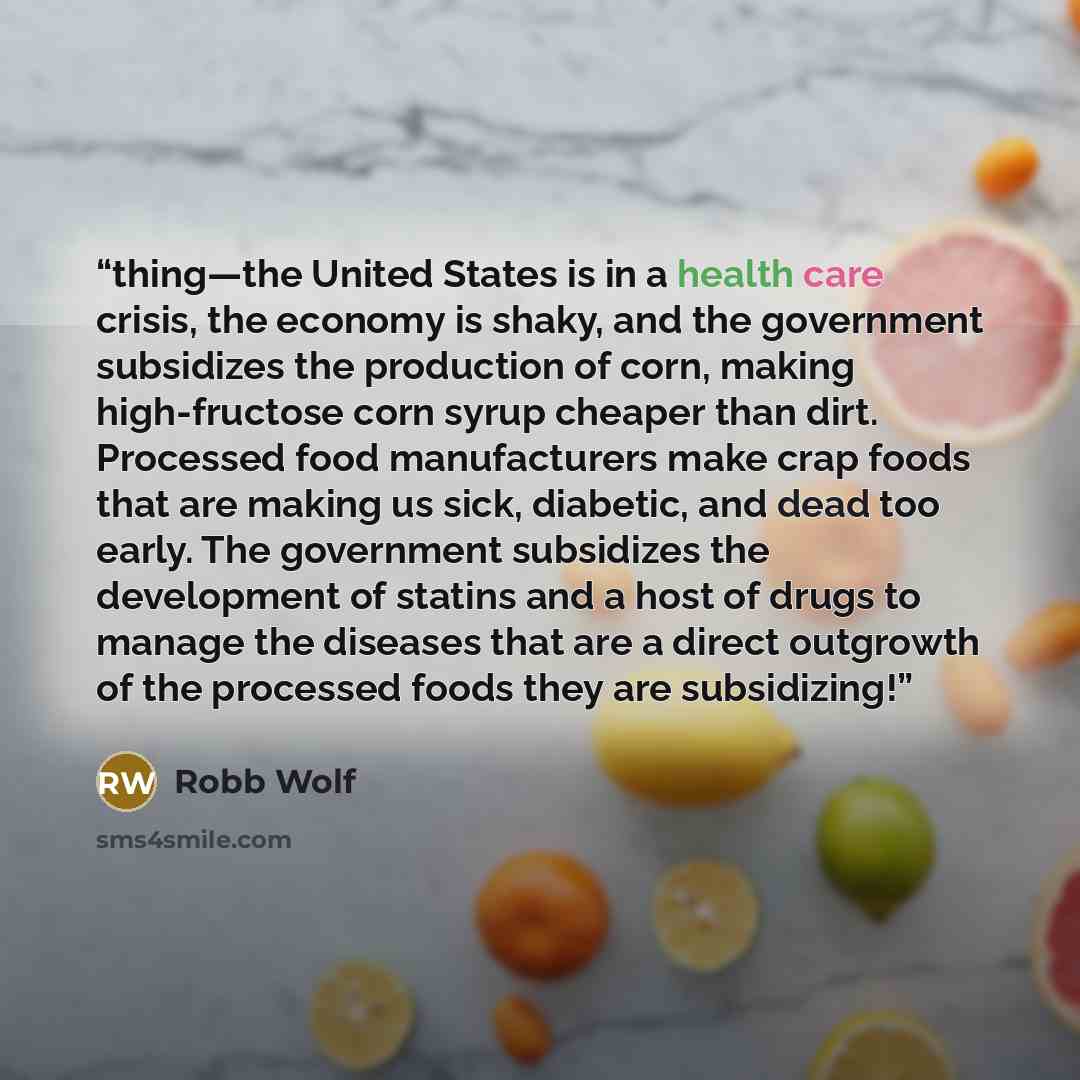 “thing—the United States is in a health care crisis, the economy is shaky, and the government subsidizes the production of corn, making high-fructose corn syrup cheaper than dirt. Processed food manufacturers make crap foods that are making us sick, diabetic, and dead too early. The government…” quote by Robb Wolf