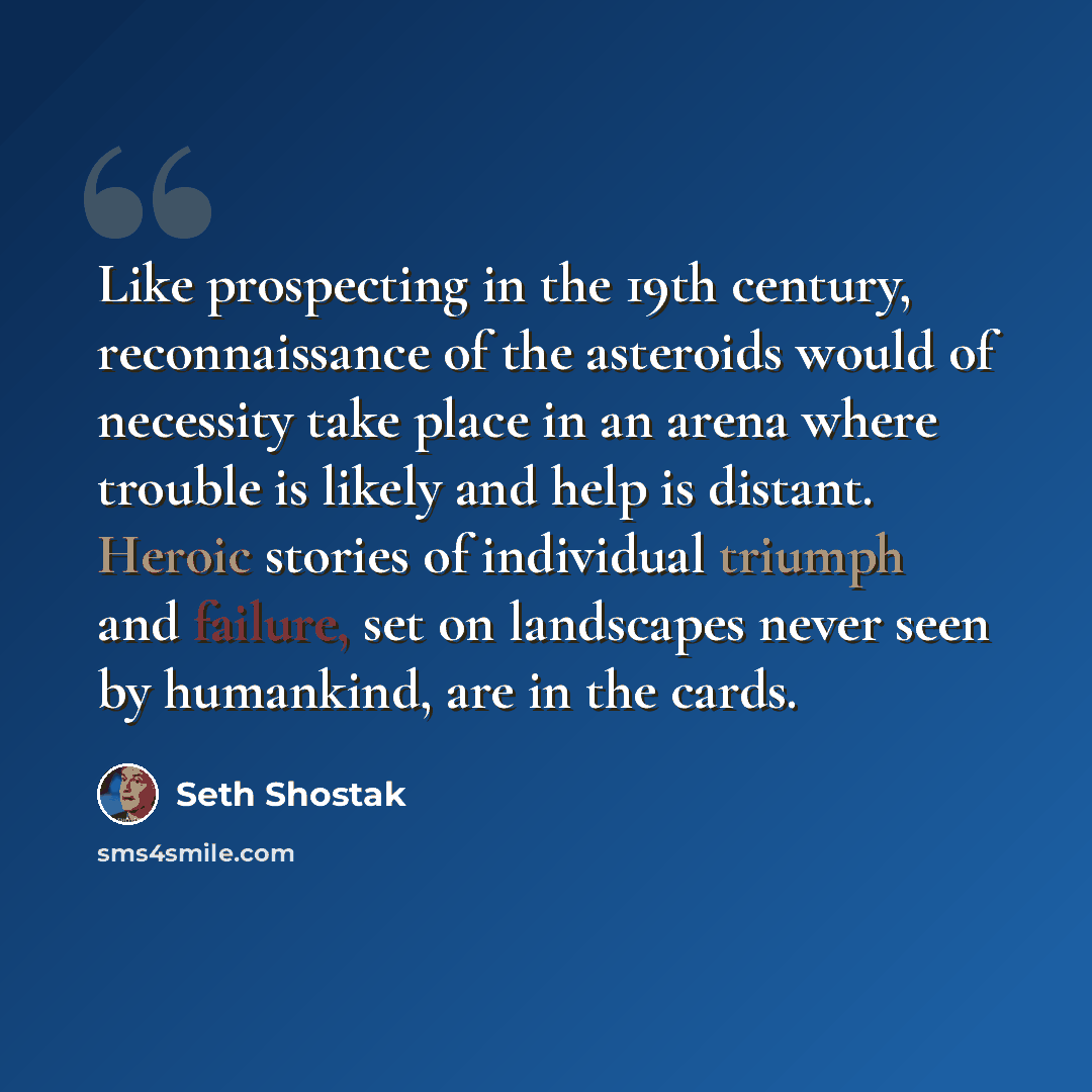 “Like prospecting in the 19th century, reconnaissance of the asteroids would of necessity take place in an arena where trouble is likely and help is distant. Heroic stories of individual triumph and failure, set on landscapes never seen by humankind, are in the cards.” quote by Seth Shostak
