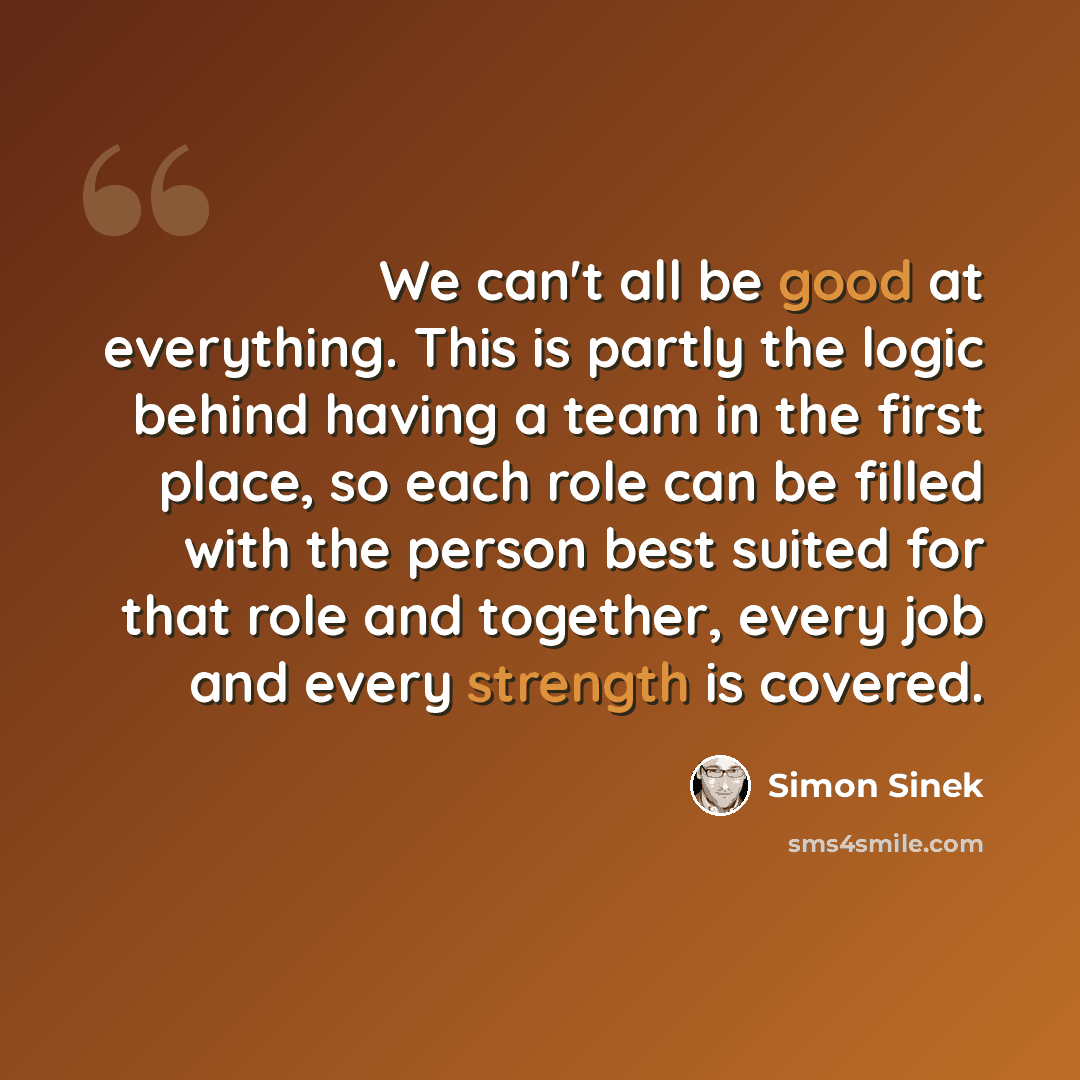 “We can't all be good at everything. This is partly the logic behind having a team in the first place, so each role can be filled with the person best suited for that role and together, every job and every strength is covered.” quote by Simon Sinek