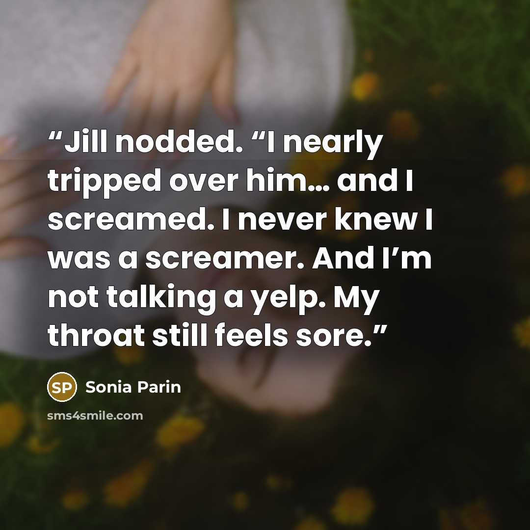“Jill nodded. “I nearly tripped over him… and I screamed. I never knew I was a screamer. And I’m not talking a yelp. My throat still feels sore.” quote by Sonia Parin