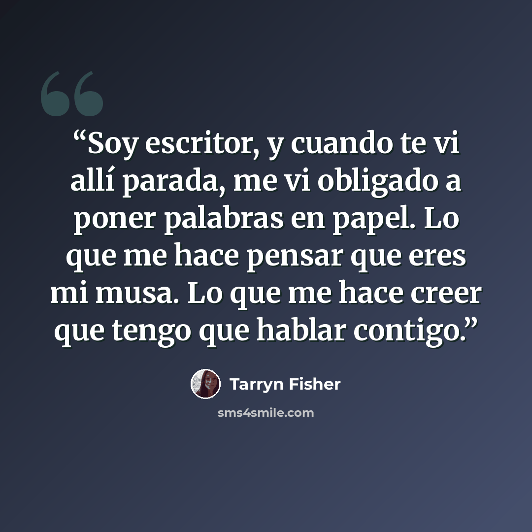 “Soy escritor, y cuando te vi allí parada, me vi obligado a poner palabras en papel. Lo que me hace pensar que eres mi musa. Lo que me hace creer que tengo que hablar contigo.” quote by Tarryn Fisher