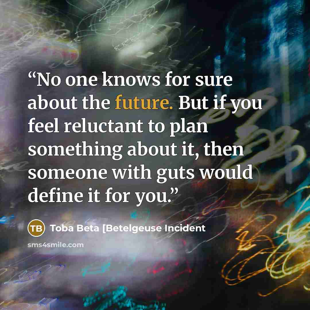 “No one knows for sure about the future. But if you feel reluctant to plan something about it, then someone with guts would define it for you.” quote by Toba Beta [Betelgeuse Incident