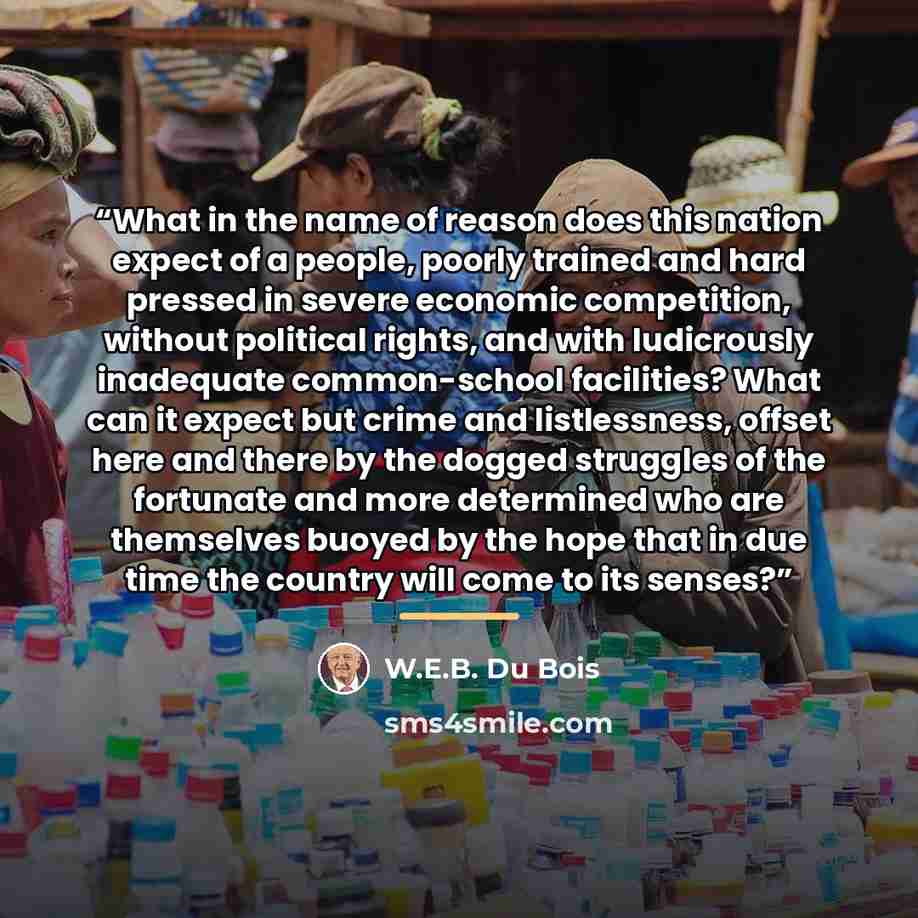“What in the name of reason does this nation expect of a people, poorly trained and hard pressed in severe economic competition, without political rights, and with ludicrously inadequate common-school facilities? What can it expect but crime and listlessness, offset here and there by the dogged…” quote by W.E.B. Du Bois