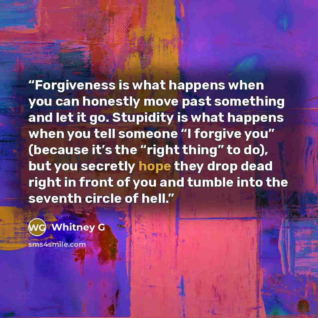 “Forgiveness is what happens when you can honestly move past something and let it go. Stupidity is what happens when you tell someone “I forgive you” (because it’s the “right thing” to do), but you secretly hope they drop dead right in front of you and tumble into the seventh circle of hell.” quote by Whitney G