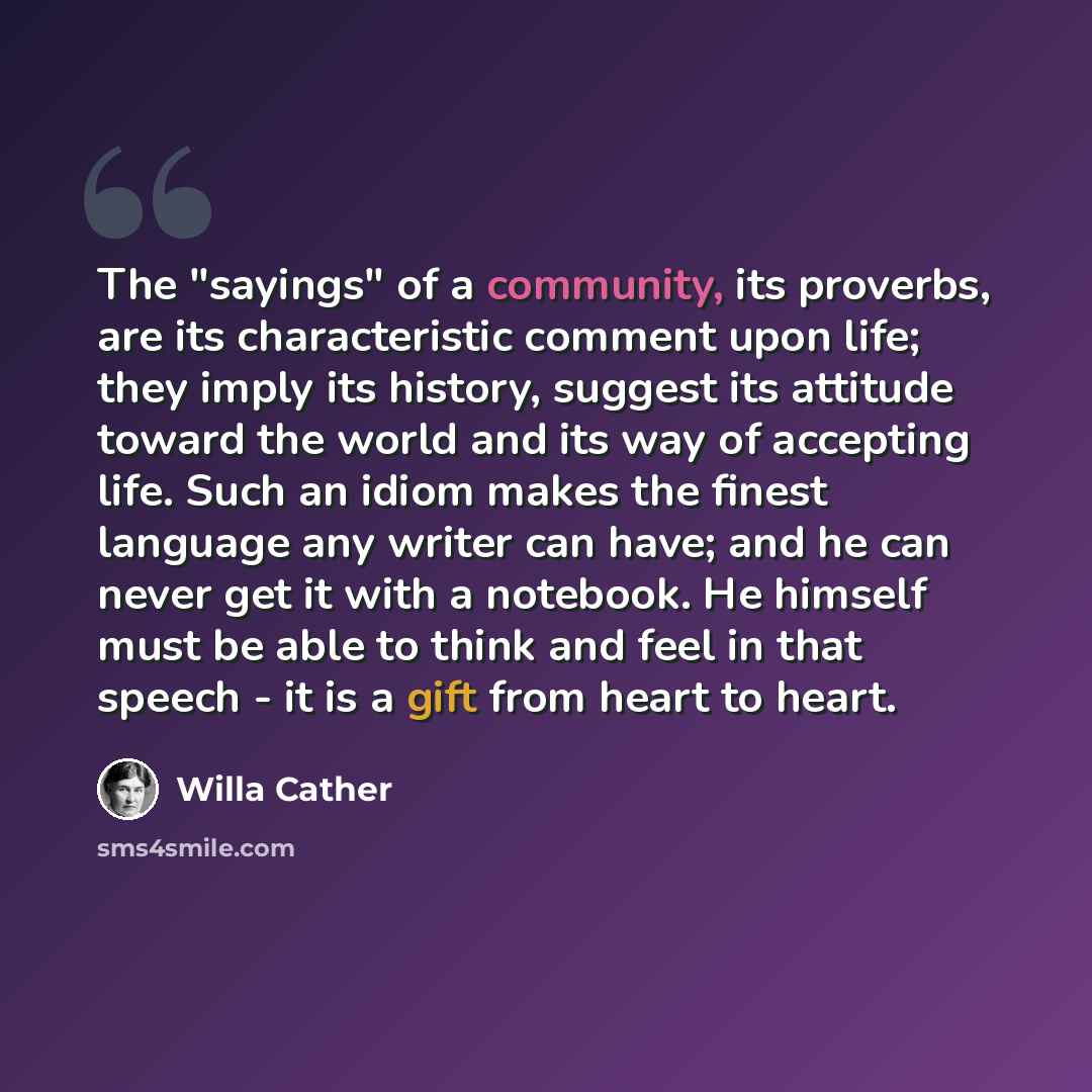 “The "sayings" of a community, its proverbs, are its characteristic comment upon life; they imply its history, suggest its attitude toward the world and its way of accepting life. Such an idiom makes the finest language any writer can have; and he can never get it with a notebook. He himself must…” quote by Willa Cather