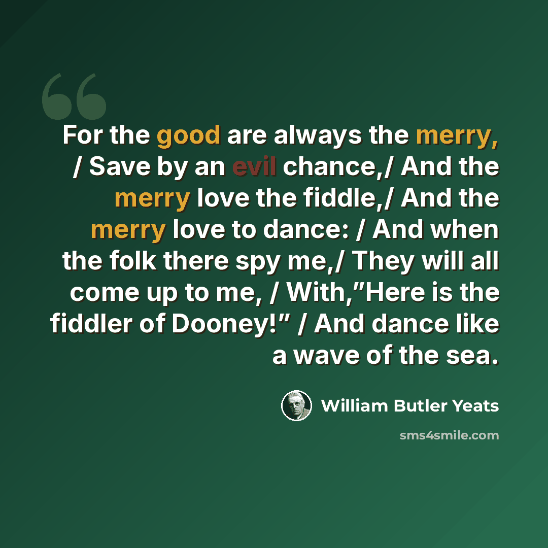 “For the good are always the merry, / Save by an evil chance,/ And the merry love the fiddle,/ And the merry love to dance: / And when the folk there spy me,/ They will all come up to me, / With,”Here is the fiddler of Dooney!” / And dance like a wave of the sea.” quote by William Butler Yeats