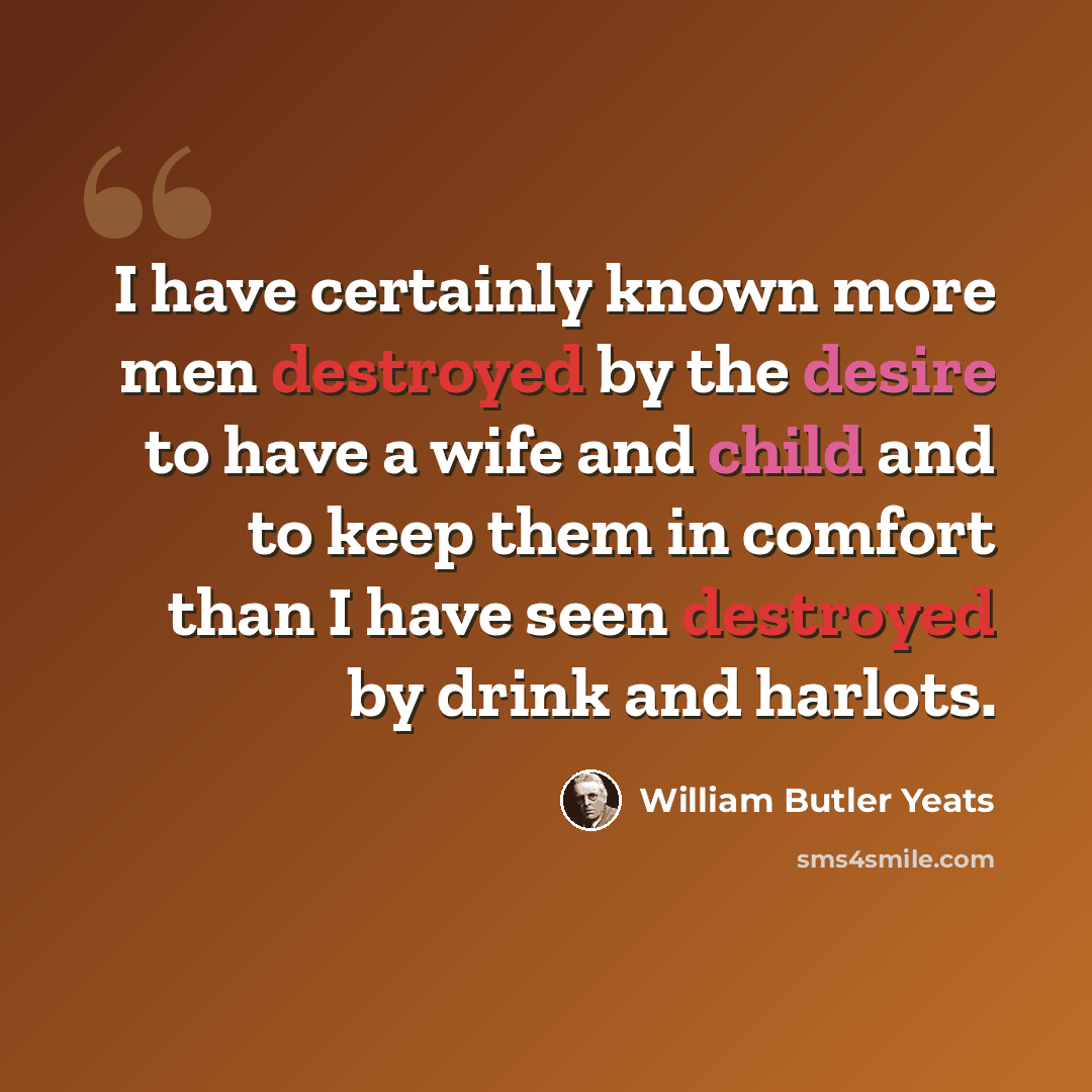 “I have certainly known more men destroyed by the desire to have a wife and child and to keep them in comfort than I have seen destroyed by drink and harlots.” quote by William Butler Yeats