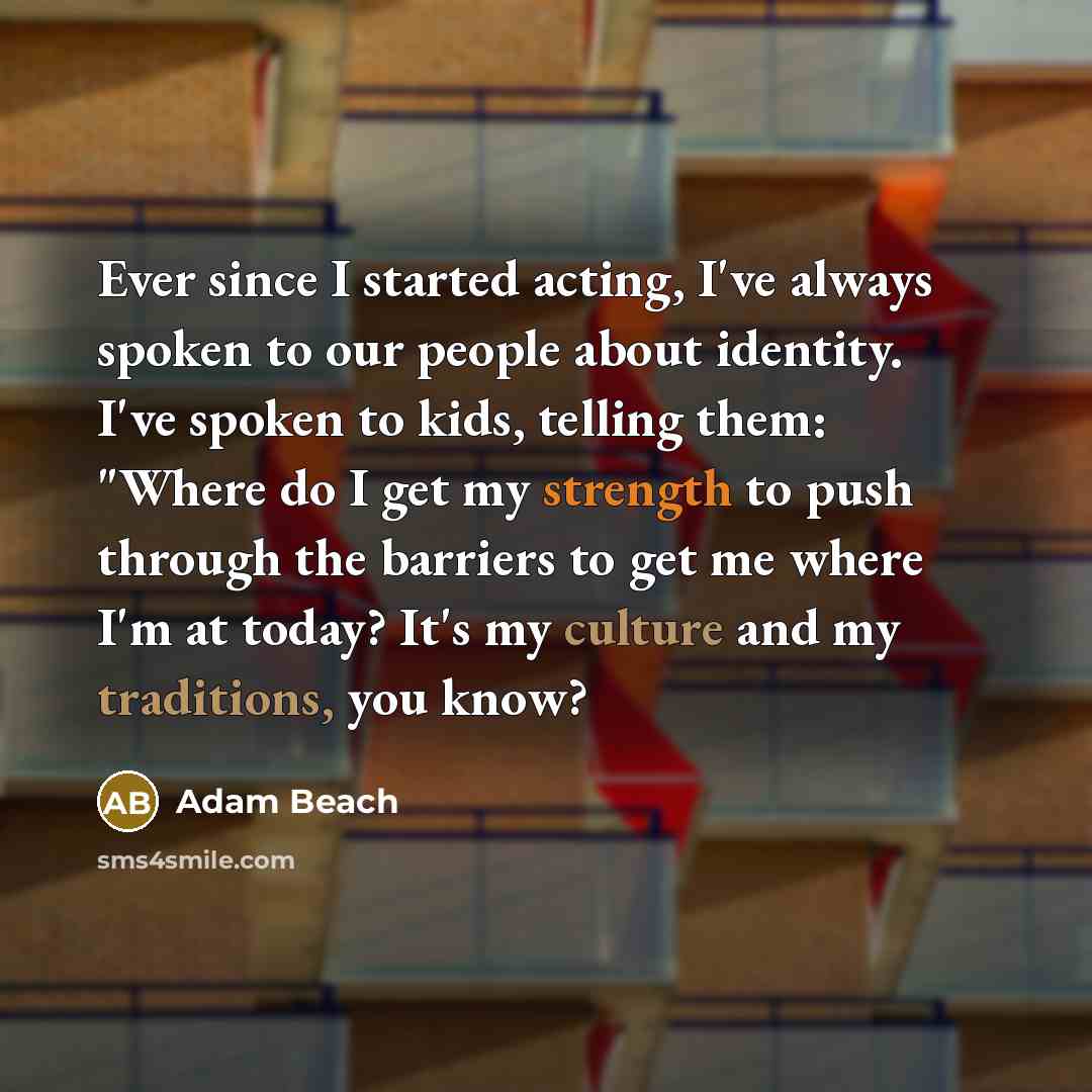 “Ever since I started acting, I've always spoken to our people about identity. I've spoken to kids, telling them: "Where do I get my strength to push through the barriers to get me where I'm at today? It's my culture and my traditions, you know?” quote by Adam Beach
