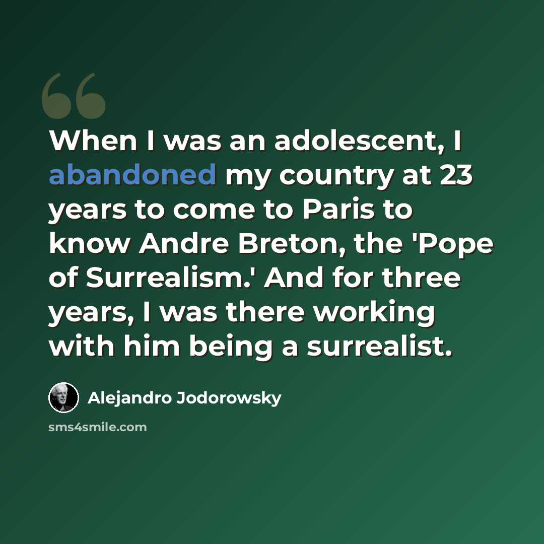 “When I was an adolescent, I abandoned my country at 23 years to come to Paris to know Andre Breton, the 'Pope of Surrealism.' And for three years, I was there working with him being a surrealist.” quote by Alejandro Jodorowsky