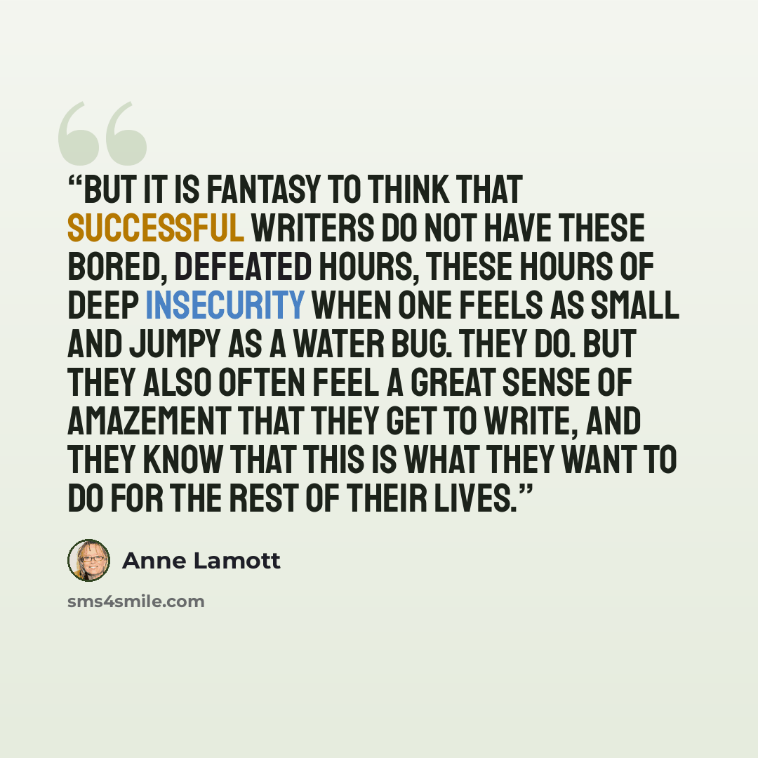 “But it is fantasy to think that successful writers do not have these bored, defeated hours, these hours of deep insecurity when one feels as small and jumpy as a water bug. They do. But they also often feel a great sense of amazement that they get to write, and they know that this is what they…” quote by Anne Lamott