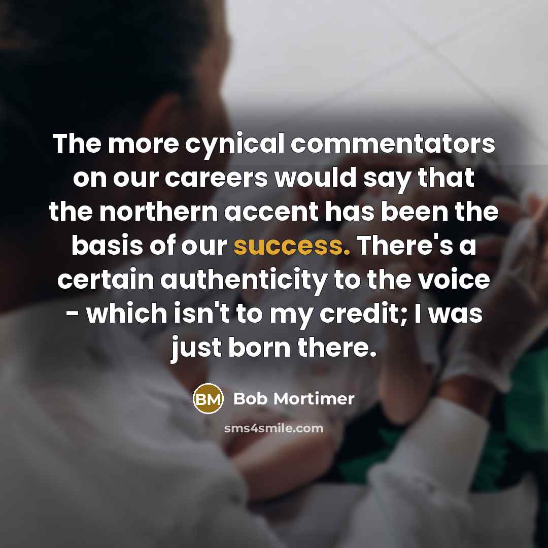 “The more cynical commentators on our careers would say that the northern accent has been the basis of our success. There's a certain authenticity to the voice - which isn't to my credit; I was just born there.” quote by Bob Mortimer