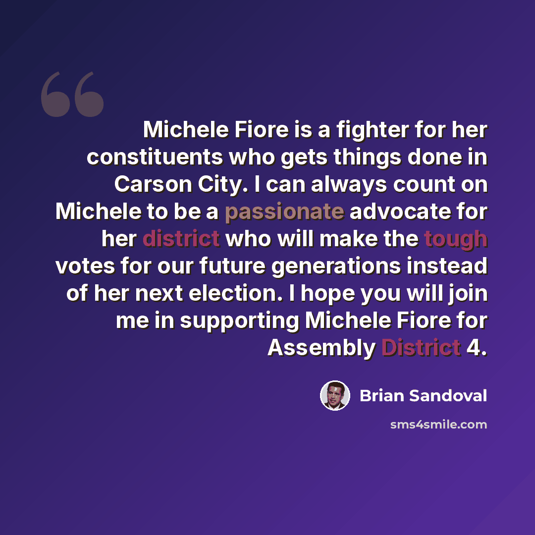 “Michele Fiore is a fighter for her constituents who gets things done in Carson City. I can always count on Michele to be a passionate advocate for her district who will make the tough votes for our future generations instead of her next election. I hope you will join me in supporting Michele Fiore…” quote by Brian Sandoval