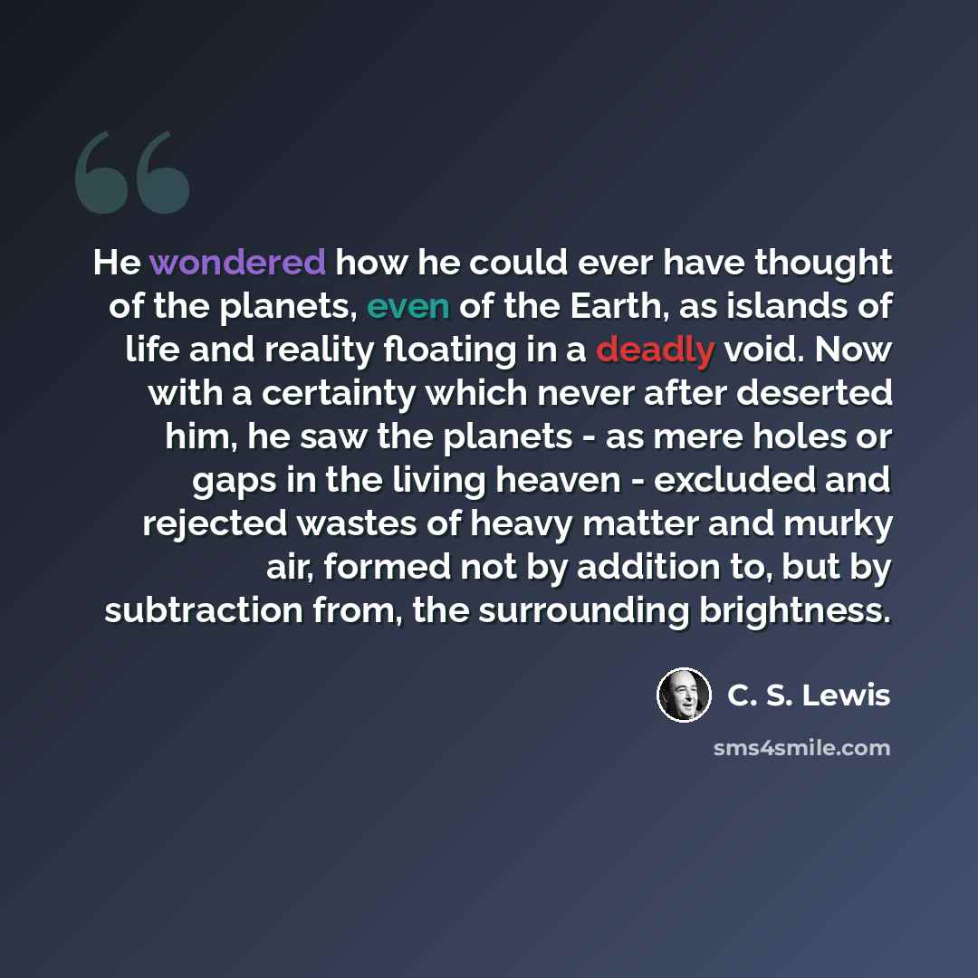 “He wondered how he could ever have thought of the planets, even of the Earth, as islands of life and reality floating in a deadly void. Now with a certainty which never after deserted him, he saw the planets - as mere holes or gaps in the living heaven - excluded and rejected wastes of heavy…” quote by C. S. Lewis