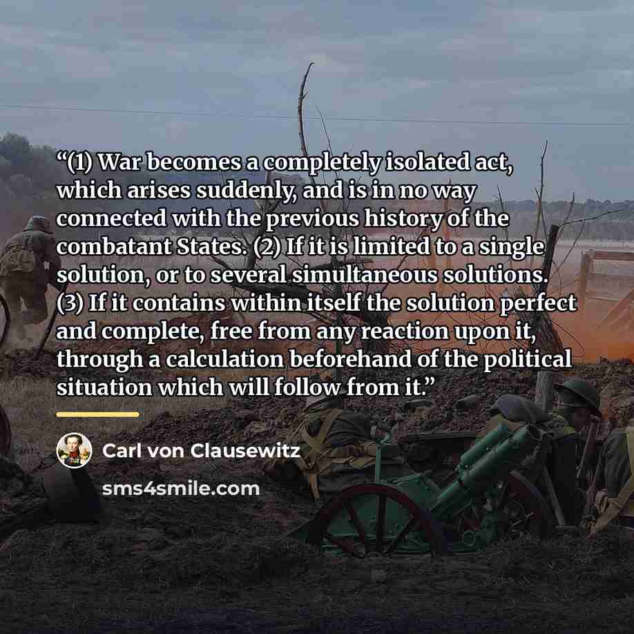 “(1) War becomes a completely isolated act, which arises suddenly, and is in no way connected with the previous history of the combatant States. (2) If it is limited to a single solution, or to several simultaneous solutions. (3) If it contains within itself the solution perfect and complete, free…” quote by Carl von Clausewitz