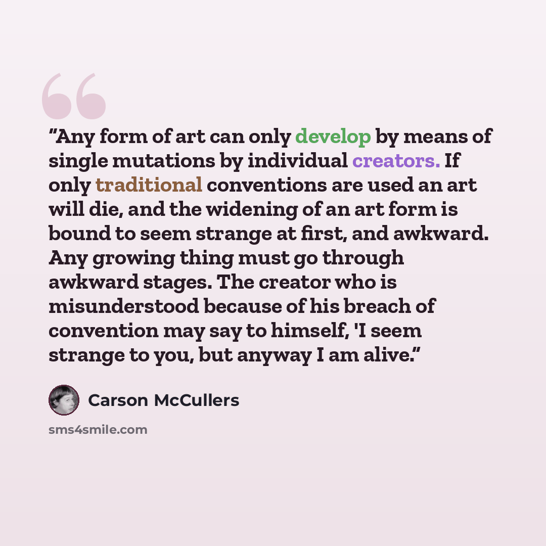 “Any form of art can only develop by means of single mutations by individual creators. If only traditional conventions are used an art will die, and the widening of an art form is bound to seem strange at first, and awkward. Any growing thing must go through awkward stages. The creator who is…” quote by Carson McCullers