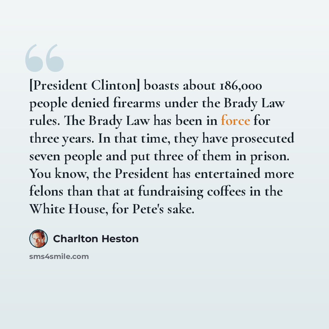 “[President Clinton] boasts about 186,000 people denied firearms under the Brady Law rules. The Brady Law has been in force for three years. In that time, they have prosecuted seven people and put three of them in prison. You know, the President has entertained more felons than that at fundraising…” quote by Charlton Heston