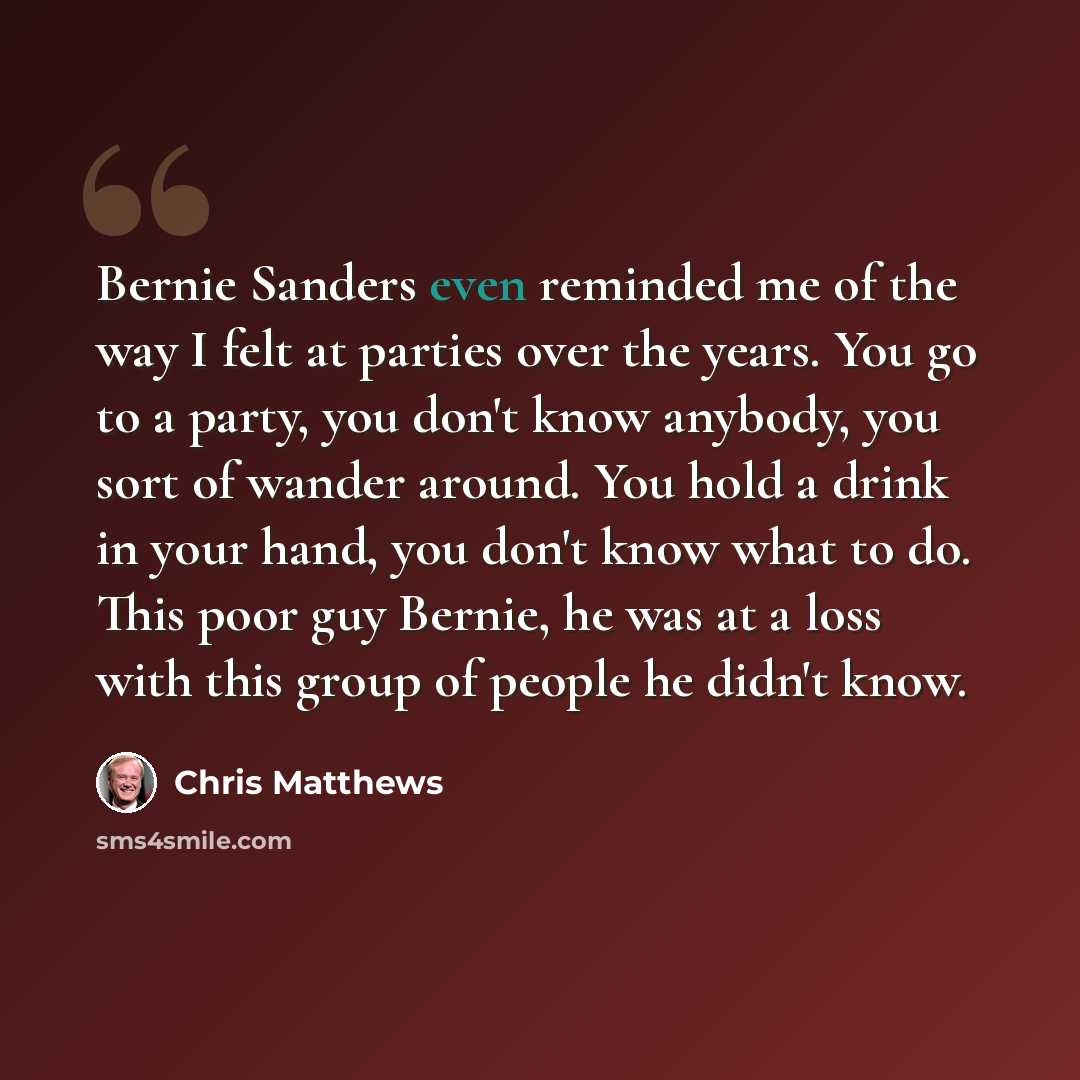 “Bernie Sanders even reminded me of the way I felt at parties over the years. You go to a party, you don't know anybody, you sort of wander around. You hold a drink in your hand, you don't know what to do. This poor guy Bernie, he was at a loss with this group of people he didn't know.” quote by Chris Matthews