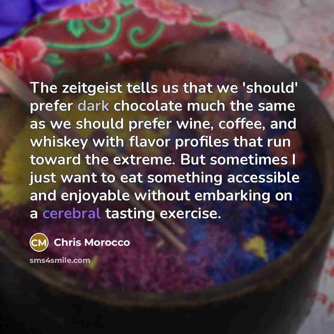 “The zeitgeist tells us that we 'should' prefer dark chocolate much the same as we should prefer wine, coffee, and whiskey with flavor profiles that run toward the extreme. But sometimes I just want to eat something accessible and enjoyable without embarking on a cerebral tasting exercise.” quote by Chris Morocco