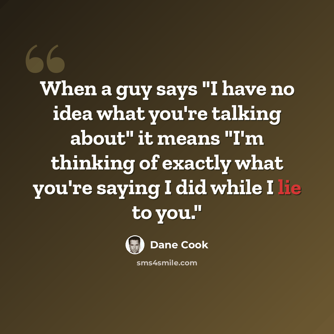 “When a guy says "I have no idea what you're talking about" it means "I'm thinking of exactly what you're saying I did while I lie to you."” quote by Dane Cook