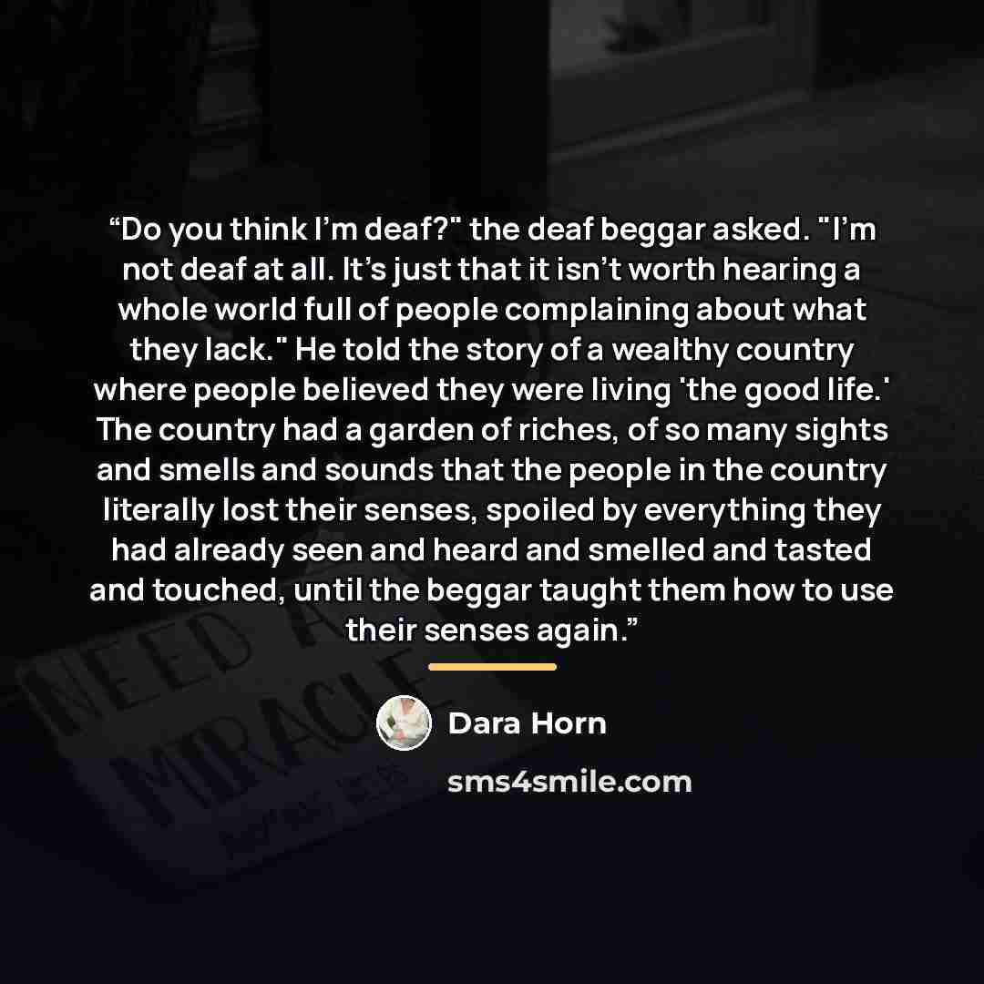 “Do you think I'm deaf?" the deaf beggar asked. "I'm not deaf at all. It's just that it isn't worth hearing a whole world full of people complaining about what they lack." He told the story of a wealthy country where people believed they were living 'the good life.' The country had a garden of…” quote by Dara Horn