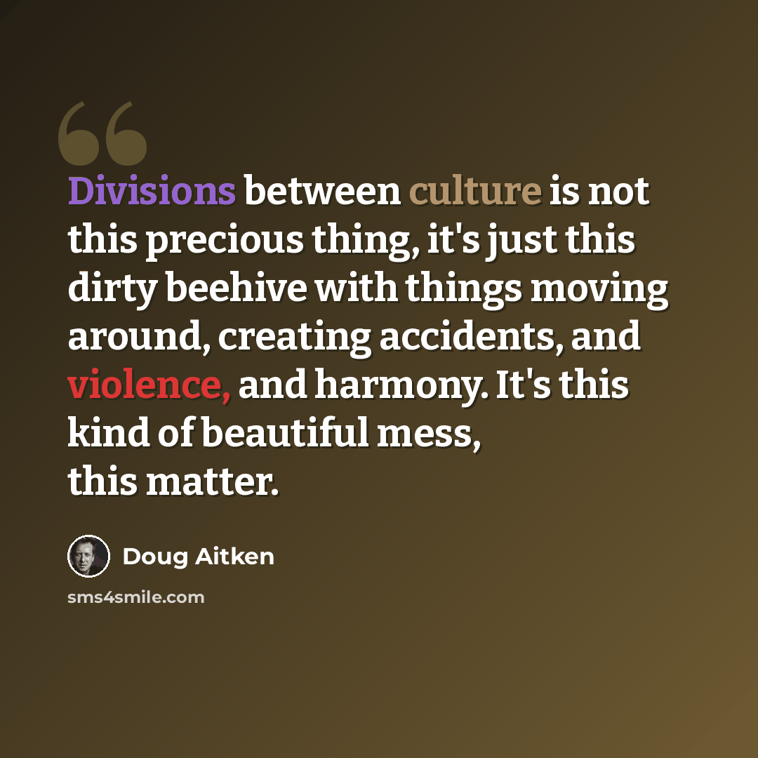 “Divisions between culture is not this precious thing, it's just this dirty beehive with things moving around, creating accidents, and violence, and harmony. It's this kind of beautiful mess, this matter.” quote by Doug Aitken