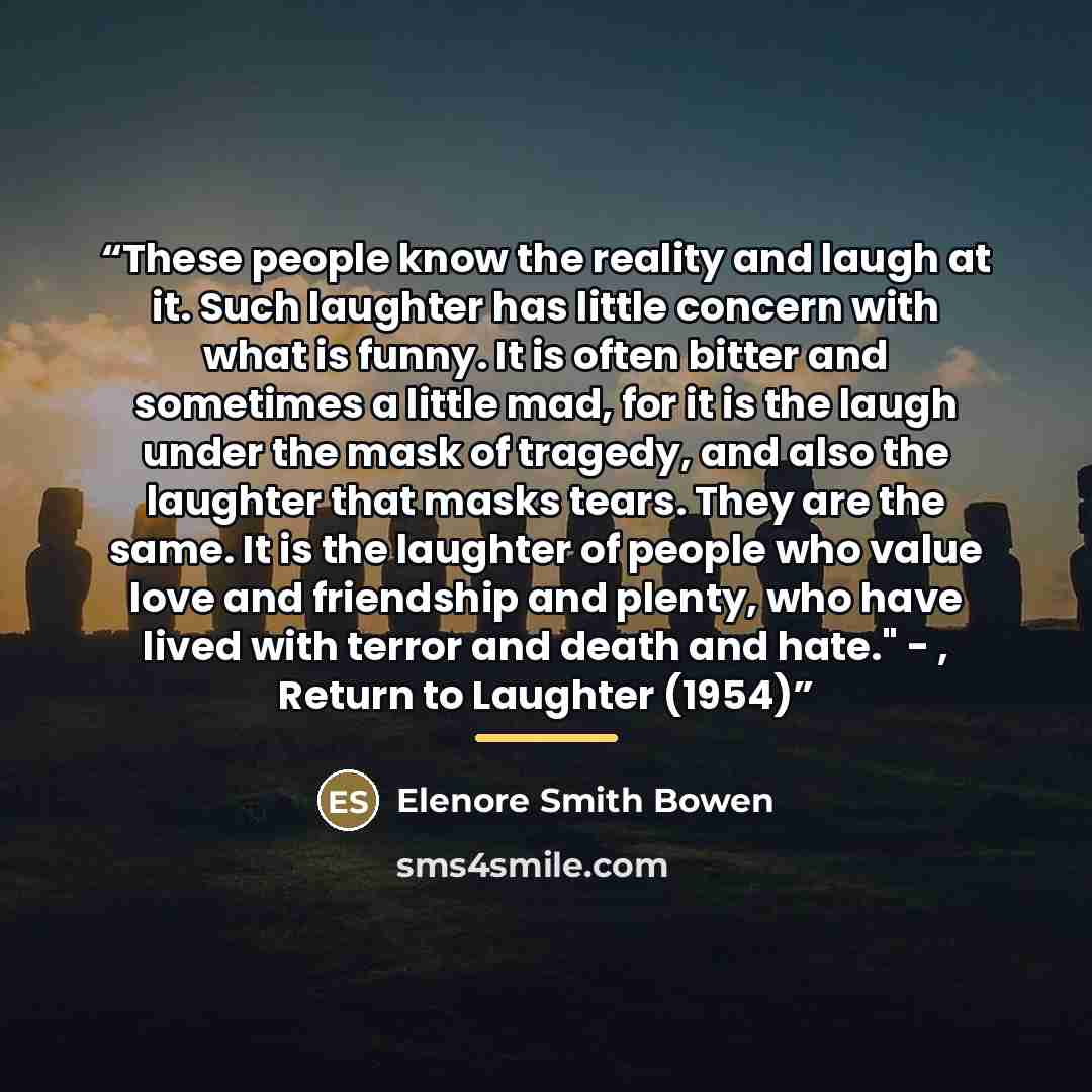 “These people know the reality and laugh at it. Such laughter has little concern with what is funny. It is often bitter and sometimes a little mad, for it is the laugh under the mask of tragedy, and also the laughter that masks tears. They are the same. It is the laughter of people who value love…” quote by Elenore Smith Bowen