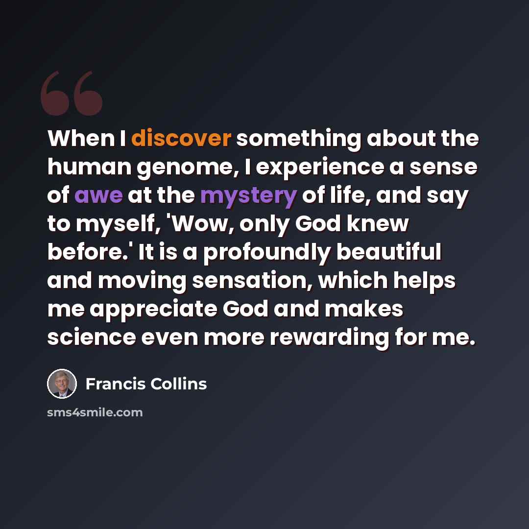 “When I discover something about the human genome, I experience a sense of awe at the mystery of life, and say to myself, 'Wow, only God knew before.' It is a profoundly beautiful and moving sensation, which helps me appreciate God and makes science even more rewarding for me.” quote by Francis Collins