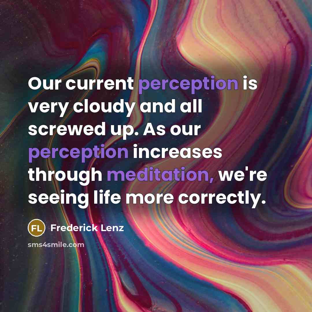 “Our current perception is very cloudy and all screwed up. As our perception increases through meditation, we're seeing life more correctly.” quote by Frederick Lenz