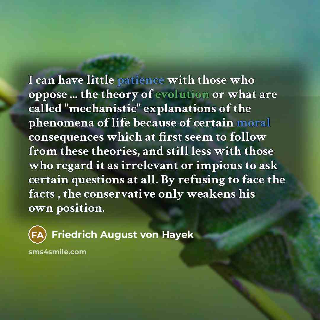 “I can have little patience with those who oppose ... the theory of evolution or what are called "mechanistic" explanations of the phenomena of life because of certain moral consequences which at first seem to follow from these theories, and still less with those who regard it as irrelevant or…” quote by Friedrich August von Hayek
